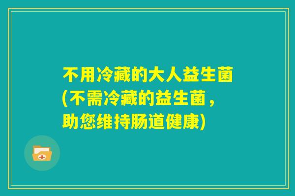 不用冷藏的大人益生菌(不需冷藏的益生菌,助您维持肠道健康) 不用冷藏的大人益生菌(不需冷藏的益生菌,助您维持肠道健康)