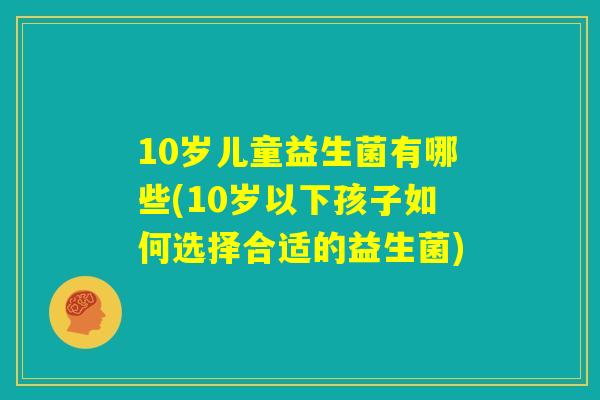 10岁儿童益生菌有哪些(10岁以下孩子如何选择合适的益生菌)