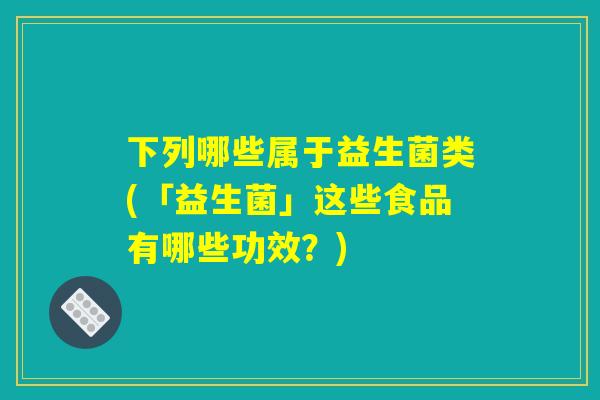 下列哪些属于益生菌类(「益生菌」这些食品有哪些功效？)