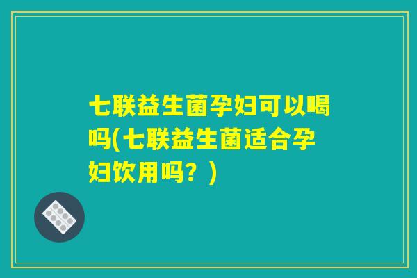 七联益生菌孕妇可以喝吗(七联益生菌适合孕妇饮用吗?) 七联益生菌孕妇可以喝吗(七联益生菌适合孕妇饮用吗?)