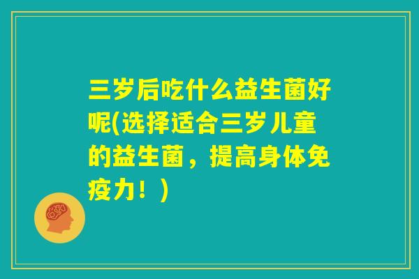 三岁后吃什么益生菌好呢(选择适合三岁儿童的益生菌，提高身体免疫力！)