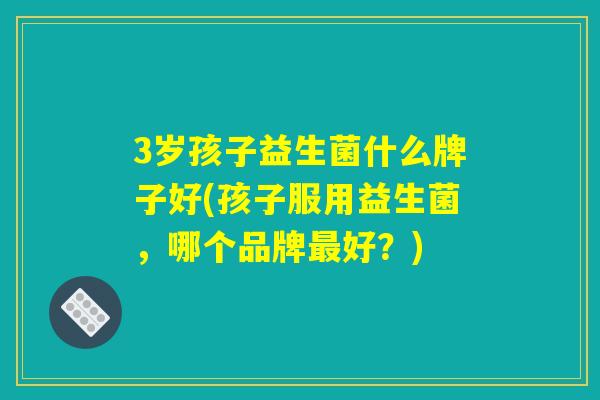 3岁孩子益生菌什么牌子好(孩子服用益生菌，哪个品牌最好？)