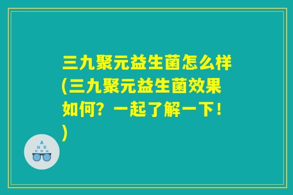 三九聚元益生菌怎么样(三九聚元益生菌效果如何？一起了解一下！)