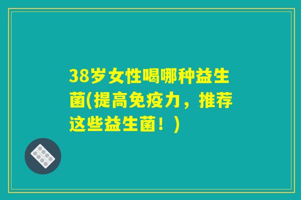 38岁女性喝哪种益生菌(提高免疫力，推荐这些益生菌！)