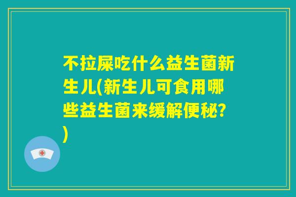 不拉屎吃什么益生菌新生儿(新生儿可食用哪些益生菌来缓解便秘？)
