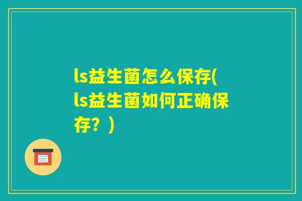 ls益生菌怎么保存(ls益生菌如何正确保存?) ls益生菌怎么保存(ls益生菌如何正确保存?)