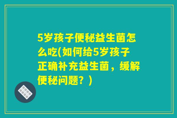 5岁孩子便秘益生菌怎么吃(如何给5岁孩子正确补充益生菌,缓解便秘问题?) 5岁孩子便秘益生菌怎么吃(如何给5岁孩子正确补充益生菌,缓解便秘问题?)