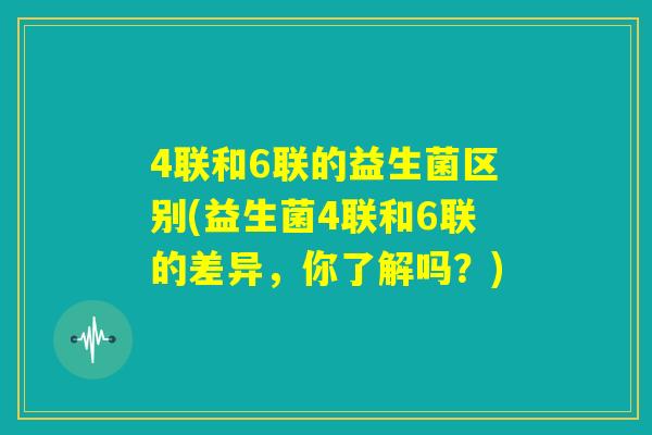 4联和6联的益生菌区别(益生菌4联和6联的差异，你了解吗？)