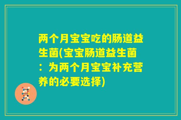 两个月宝宝吃的肠道益生菌(宝宝肠道益生菌:为两个月宝宝补充营养的必要选择) 两个月宝宝吃的肠道益生菌(宝宝肠道益生菌:为两个月宝宝补充营养的必要选择)