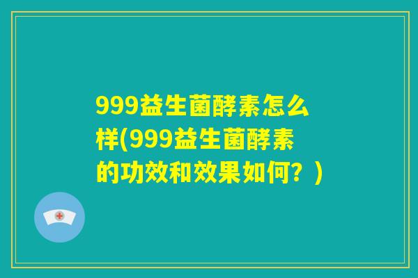999益生菌酵素怎么样(999益生菌酵素的功效和效果如何？)