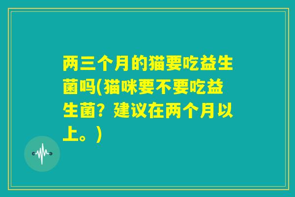 两三个月的猫要吃益生菌吗(猫咪要不要吃益生菌？建议在两个月以上。)