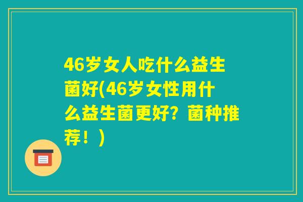 46岁女人吃什么益生菌好(46岁女性用什么益生菌更好?菌种推荐!) 46岁女人吃什么益生菌好(46岁女性用什么益生菌更好?菌种推荐!)