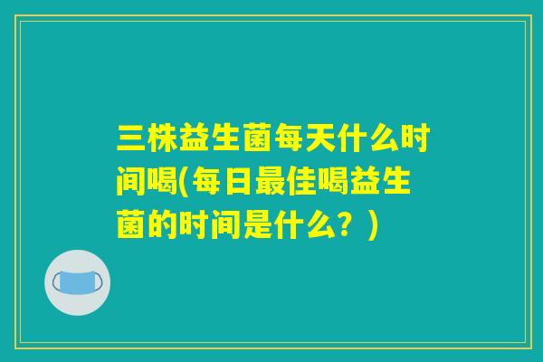 三株益生菌每天什么时间喝(每日最佳喝益生菌的时间是什么?) 三株益生菌每天什么时间喝(每日最佳喝益生菌的时间是什么?)