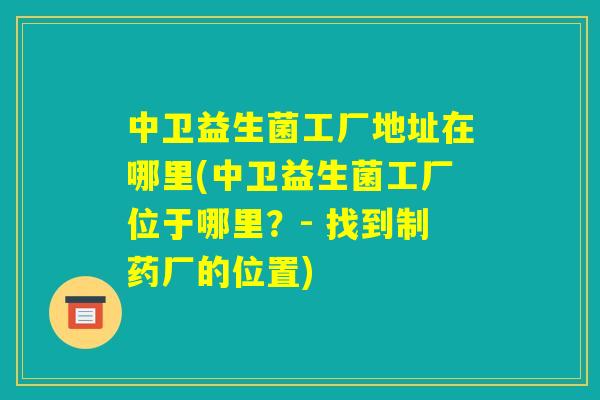 中卫益生菌工厂地址在哪里(中卫益生菌工厂位于哪里?- 找到制药厂的位置) 中卫益生菌工厂地址在哪里(中卫益生菌工厂位于哪里?- 找到制药厂的位置)