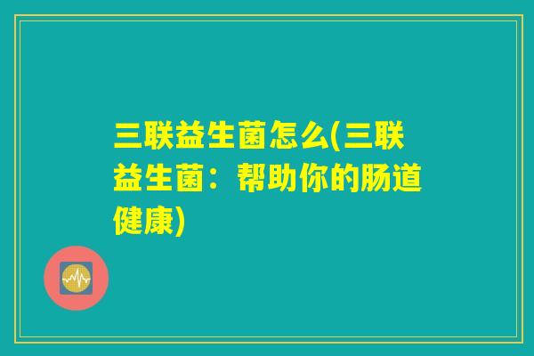 三联益生菌怎么(三联益生菌:帮助你的肠道健康) 三联益生菌怎么(三联益生菌:帮助你的肠道健康)