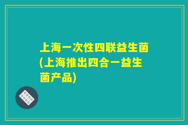 上海一次性四联益生菌(上海推出四合一益生菌产品) 上海一次性四联益生菌(上海推出四合一益生菌产品)