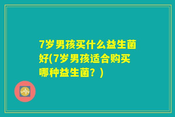 7岁男孩买什么益生菌好(7岁男孩适合购买哪种益生菌?) 7岁男孩买什么益生菌好(7岁男孩适合购买哪种益生菌?)