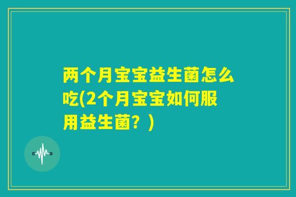 两个月宝宝益生菌怎么吃(2个月宝宝如何服用益生菌?) 两个月宝宝益生菌怎么吃(2个月宝宝如何服用益生菌?)