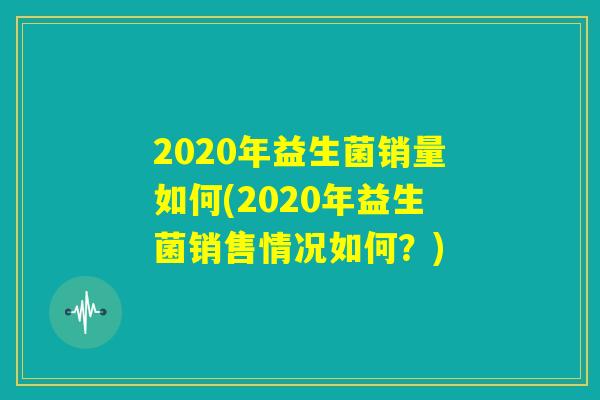 2020年益生菌销量如何(2020年益生菌销售情况如何?) 2020年益生菌销量如何(2020年益生菌销售情况如何?)