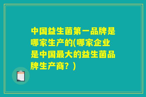 中国益生菌第一品牌是哪家生产的(哪家企业是中国最大的益生菌品牌生产商？)