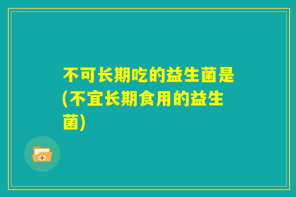 不可长期吃的益生菌是(不宜长期食用的益生菌)