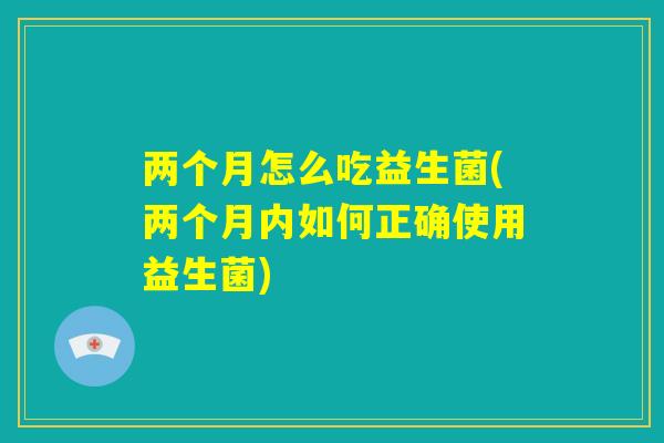 两个月怎么吃益生菌(两个月内如何正确使用益生菌)