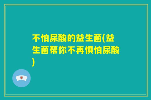 不怕尿酸的益生菌(益生菌帮你不再惧怕尿酸) 不怕尿酸的益生菌(益生菌帮你不再惧怕尿酸)
