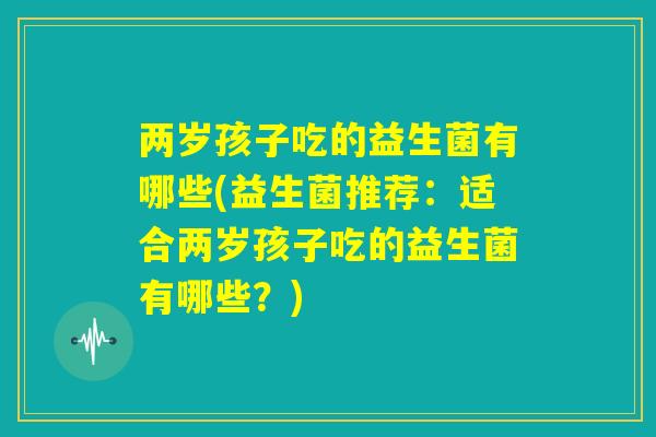 两岁孩子吃的益生菌有哪些(益生菌推荐：适合两岁孩子吃的益生菌有哪些？)