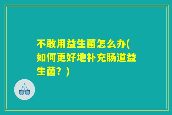 不敢用益生菌怎么办(如何更好地补充肠道益生菌？)