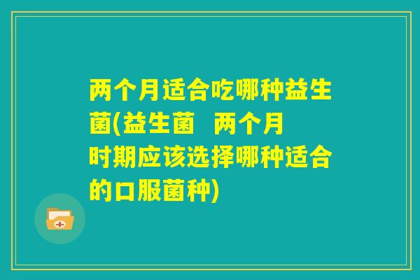 两个月适合吃哪种益生菌(益生菌  两个月时期应该选择哪种适合的口服菌种)