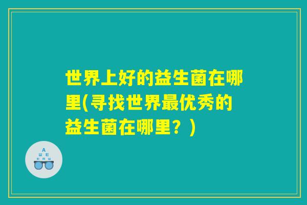 世界上好的益生菌在哪里(寻找世界最优秀的益生菌在哪里？)