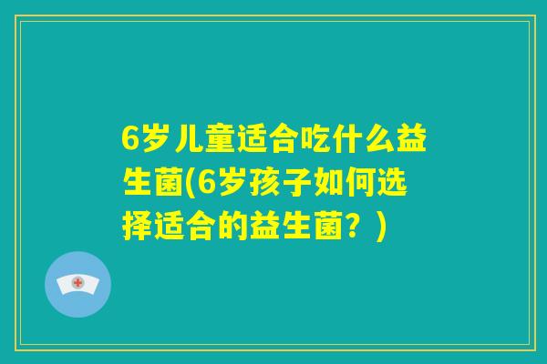 6岁儿童适合吃什么益生菌(6岁孩子如何选择适合的益生菌？)