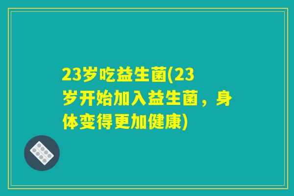 23岁吃益生菌(23岁开始加入益生菌，身体变得更加健康)