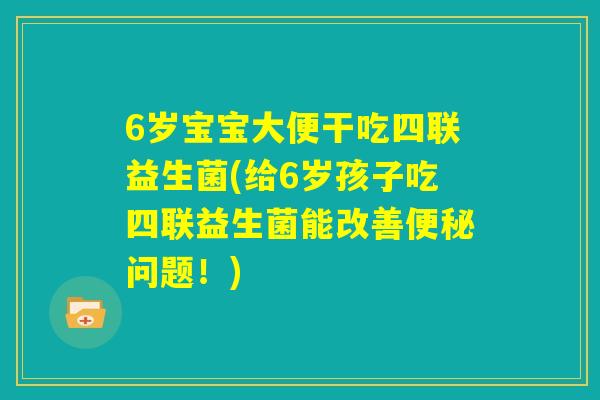 6岁宝宝大便干吃四联益生菌(给6岁孩子吃四联益生菌能改善便秘问题！)
