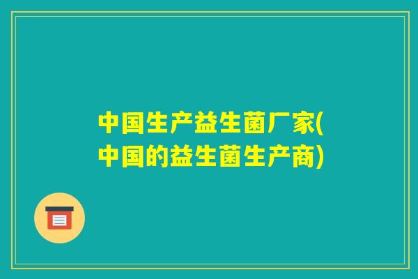 中国生产益生菌厂家(中国的益生菌生产商)