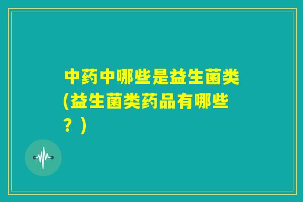 中药中哪些是益生菌类(益生菌类药品有哪些？)