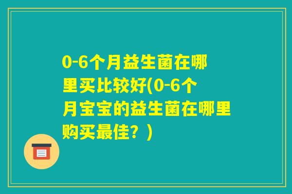 0-6个月益生菌在哪里买比较好(0-6个月宝宝的益生菌在哪里购买最佳?) 0-6个月益生菌在哪里买比较好(0-6个月宝宝的益生菌在哪里购买最佳?)
