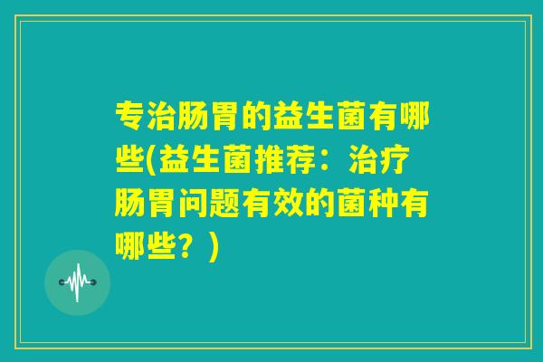 专治肠胃的益生菌有哪些(益生菌推荐:治疗肠胃问题有效的菌种有哪些?) 专治肠胃的益生菌有哪些(益生菌推荐:治疗肠胃问题有效的菌种有哪些?)