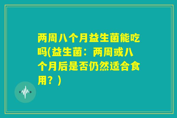 两周八个月益生菌能吃吗(益生菌：两周或八个月后是否仍然适合食用？)