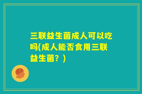 三联益生菌成人可以吃吗(成人能否食用三联益生菌？)