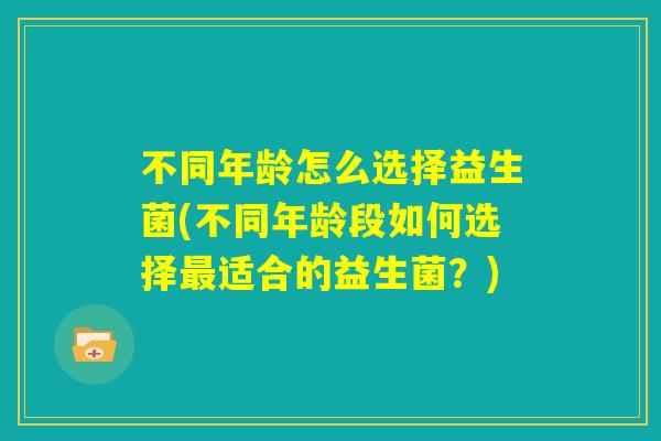 不同年龄怎么选择益生菌(不同年龄段如何选择最适合的益生菌?) 不同年龄怎么选择益生菌(不同年龄段如何选择最适合的益生菌?)