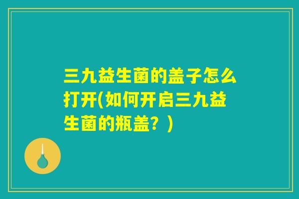 三九益生菌的盖子怎么打开(如何开启三九益生菌的瓶盖?) 三九益生菌的盖子怎么打开(如何开启三九益生菌的瓶盖?)