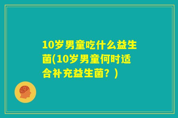 10岁男童吃什么益生菌(10岁男童何时适合补充益生菌?) 10岁男童吃什么益生菌(10岁男童何时适合补充益生菌?)