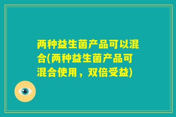 两种益生菌产品可以混合(两种益生菌产品可混合使用，双倍受益)