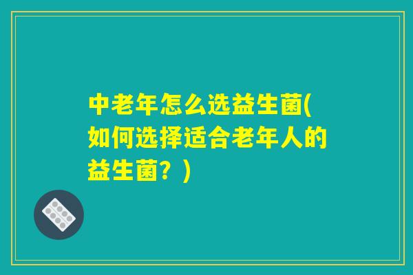 中老年怎么选益生菌(如何选择适合老年人的益生菌?) 中老年怎么选益生菌(如何选择适合老年人的益生菌?)