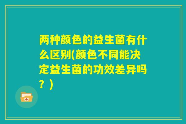 两种颜色的益生菌有什么区别(颜色不同能决定益生菌的功效差异吗?) 两种颜色的益生菌有什么区别(颜色不同能决定益生菌的功效差异吗?)