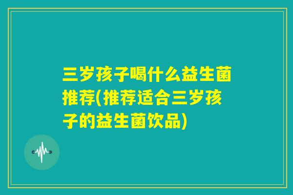 三岁孩子喝什么益生菌推荐(推荐适合三岁孩子的益生菌饮品) 三岁孩子喝什么益生菌推荐(推荐适合三岁孩子的益生菌饮品)