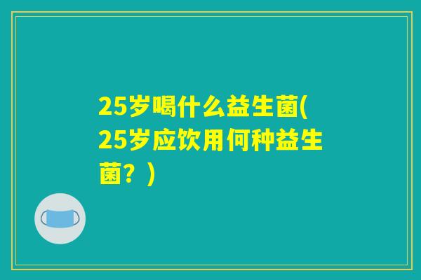 25岁喝什么益生菌(25岁应饮用何种益生菌?) 25岁喝什么益生菌(25岁应饮用何种益生菌?)