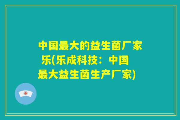 中国最大的益生菌厂家 乐(乐成科技:中国最大益生菌生产厂家) 中国最大的益生菌厂家 乐(乐成科技:中国最大益生菌生产厂家)