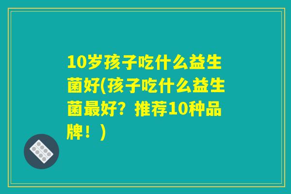 10岁孩子吃什么益生菌好(孩子吃什么益生菌最好?推荐10种品牌!) 10岁孩子吃什么益生菌好(孩子吃什么益生菌最好?推荐10种品牌!)